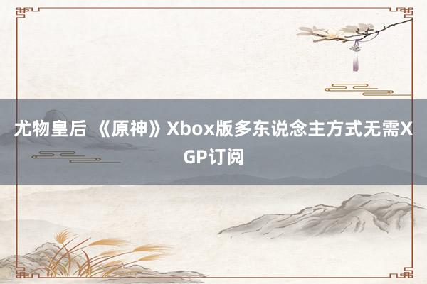 尤物皇后 《原神》Xbox版多东说念主方式无需XGP订阅