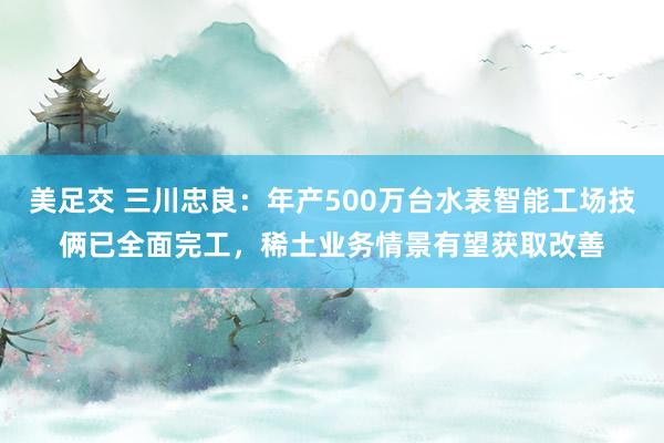 美足交 三川忠良：年产500万台水表智能工场技俩已全面完工，稀土业务情景有望获取改善