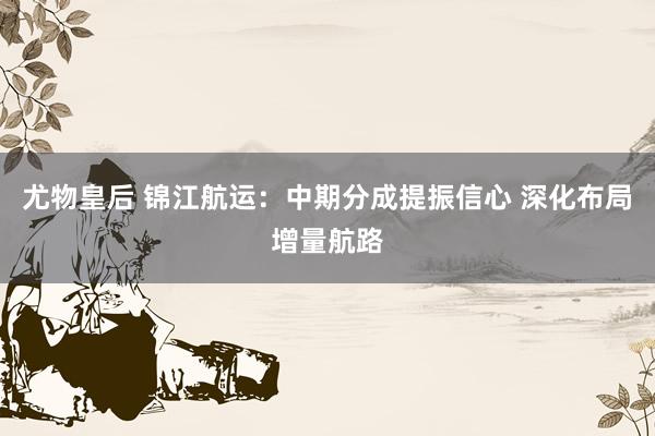 尤物皇后 锦江航运：中期分成提振信心 深化布局增量航路