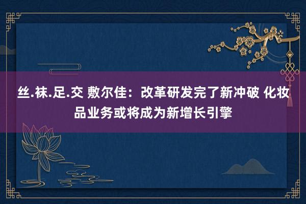 丝.袜.足.交 敷尔佳：改革研发完了新冲破 化妆品业务或将成为新增长引擎