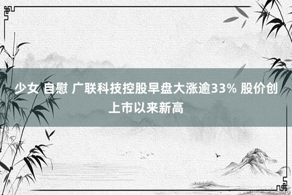 少女 自慰 广联科技控股早盘大涨逾33% 股价创上市以来新高