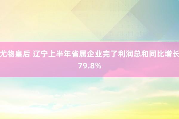 尤物皇后 辽宁上半年省属企业完了利润总和同比增长79.8%