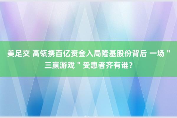 美足交 高瓴携百亿资金入局隆基股份背后 一场＂三赢游戏＂受惠者齐有谁？