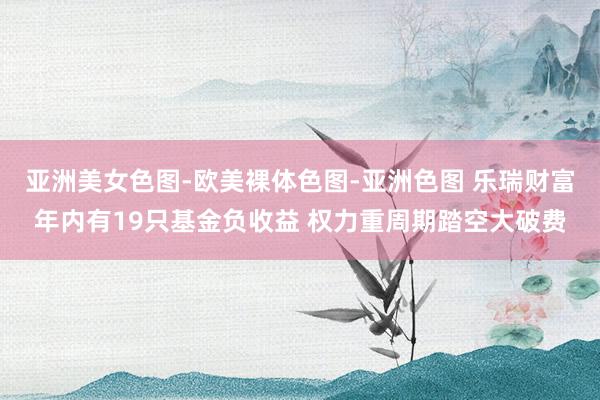 亚洲美女色图-欧美裸体色图-亚洲色图 乐瑞财富年内有19只基金负收益 权力重周期踏空大破费