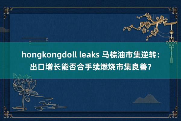 hongkongdoll leaks 马棕油市集逆转：出口增长能否合手续燃烧市集良善？