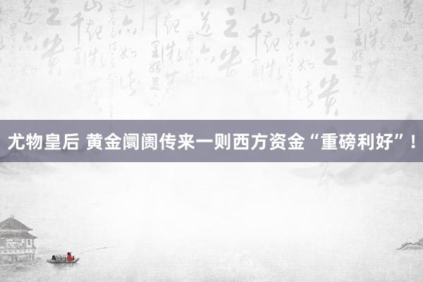 尤物皇后 黄金阛阓传来一则西方资金“重磅利好”！