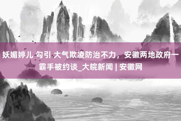 妖媚婷儿 勾引 大气欺凌防治不力，安徽两地政府一霸手被约谈_大皖新闻 | 安徽网