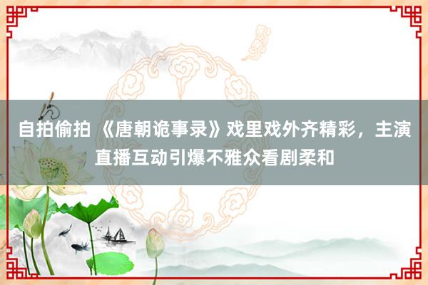 自拍偷拍 《唐朝诡事录》戏里戏外齐精彩，主演直播互动引爆不雅众看剧柔和