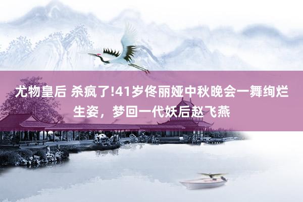 尤物皇后 杀疯了!41岁佟丽娅中秋晚会一舞绚烂生姿，梦回一代妖后赵飞燕