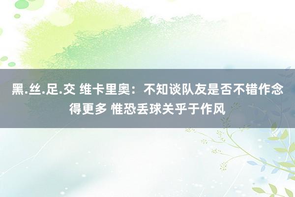 黑.丝.足.交 维卡里奥：不知谈队友是否不错作念得更多 惟恐丢球关乎于作风