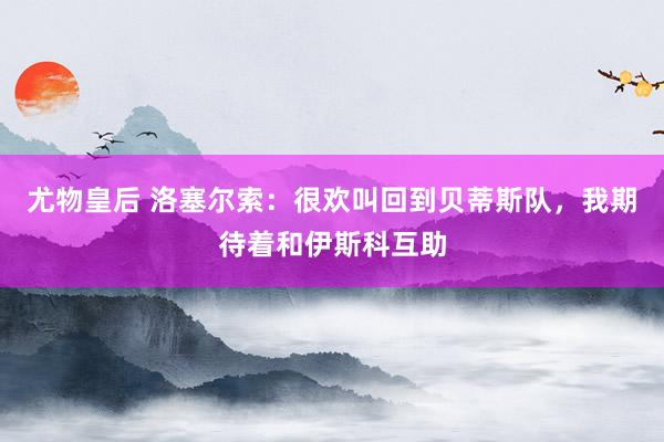 尤物皇后 洛塞尔索：很欢叫回到贝蒂斯队，我期待着和伊斯科互助