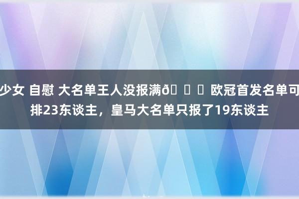 少女 自慰 大名单王人没报满😂欧冠首发名单可排23东谈主，皇马大名单只报了19东谈主