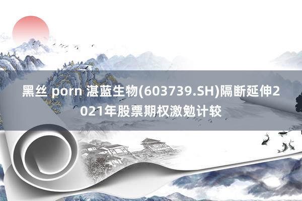 黑丝 porn 湛蓝生物(603739.SH)隔断延伸2021年股票期权激勉计较