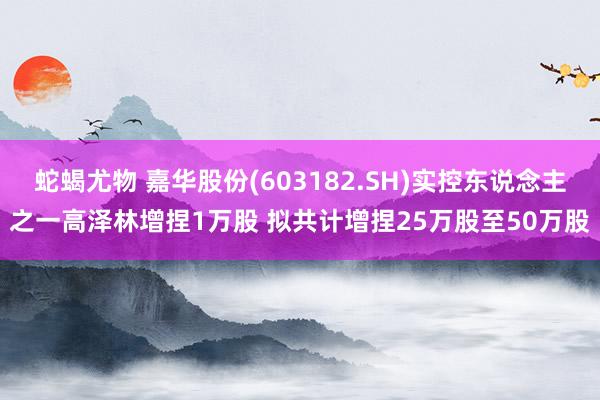 蛇蝎尤物 嘉华股份(603182.SH)实控东说念主之一高泽林增捏1万股 拟共计增捏25万股至50万股