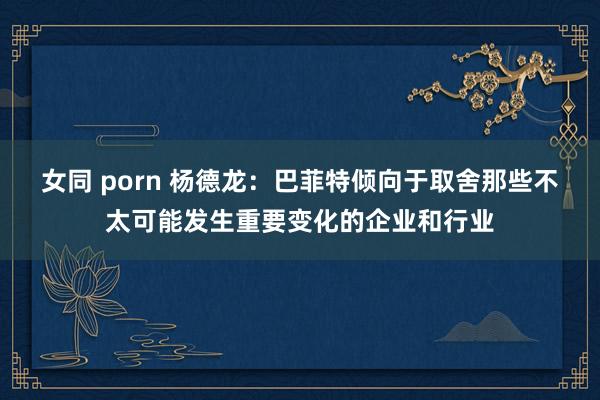 女同 porn 杨德龙：巴菲特倾向于取舍那些不太可能发生重要变化的企业和行业