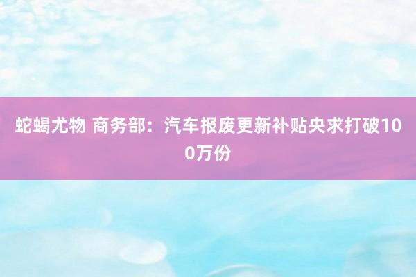 蛇蝎尤物 商务部：汽车报废更新补贴央求打破100万份