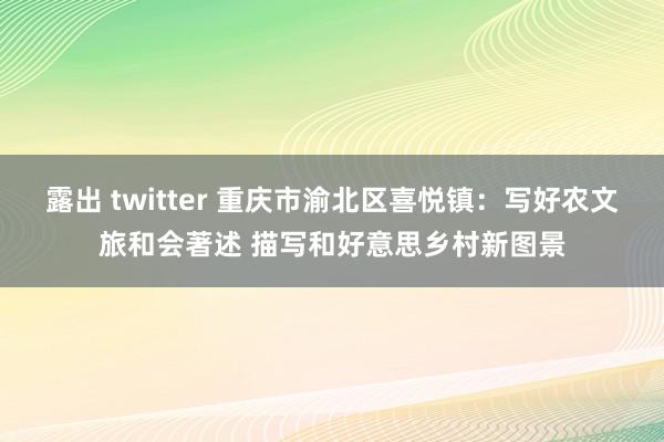 露出 twitter 重庆市渝北区喜悦镇：写好农文旅和会著述 描写和好意思乡村新图景