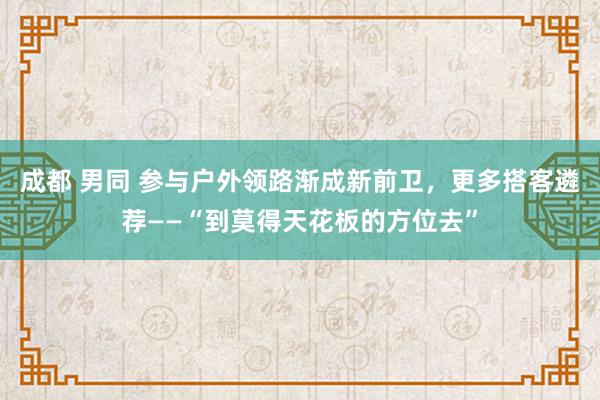 成都 男同 参与户外领路渐成新前卫，更多搭客遴荐——“到莫得天花板的方位去”