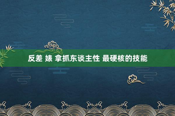 反差 婊 拿抓东谈主性 最硬核的技能