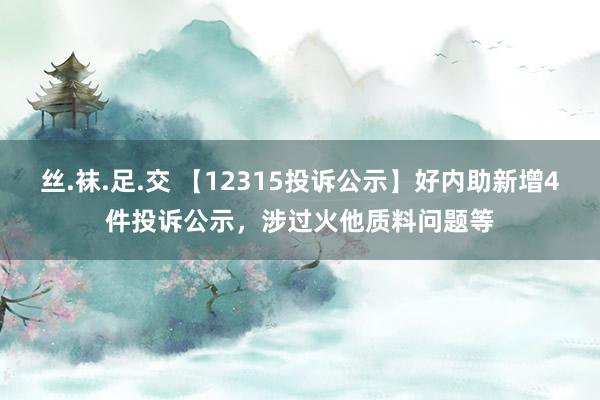 丝.袜.足.交 【12315投诉公示】好内助新增4件投诉公示，涉过火他质料问题等