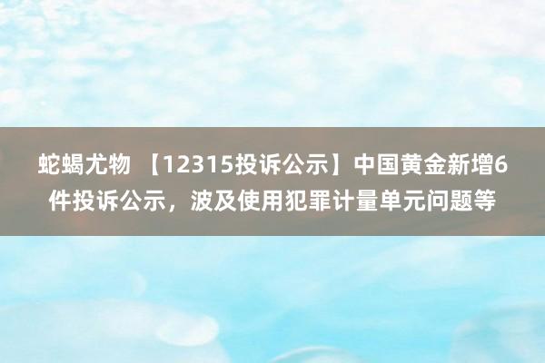 蛇蝎尤物 【12315投诉公示】中国黄金新增6件投诉公示，波及使用犯罪计量单元问题等