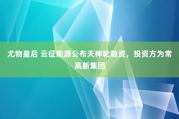 尤物皇后 云征能源公布天神轮融资，投资方为常高新集团