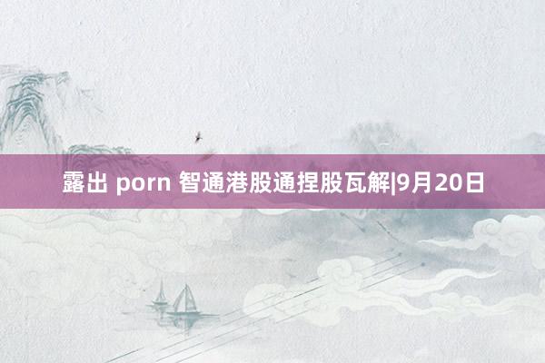 露出 porn 智通港股通捏股瓦解|9月20日