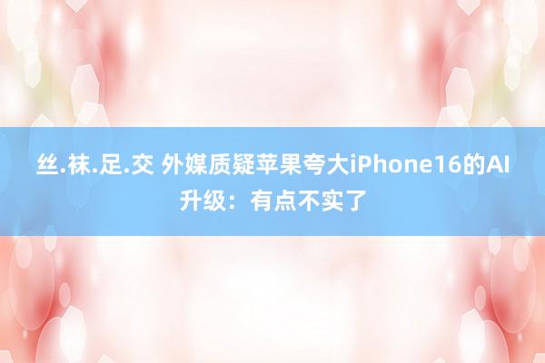 丝.袜.足.交 外媒质疑苹果夸大iPhone16的AI升级：有点不实了