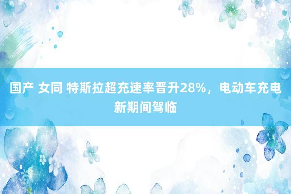 国产 女同 特斯拉超充速率晋升28%，电动车充电新期间驾临