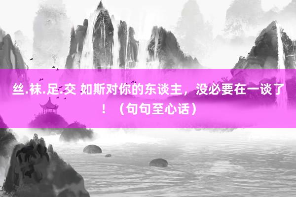 丝.袜.足.交 如斯对你的东谈主，没必要在一谈了！（句句至心话）