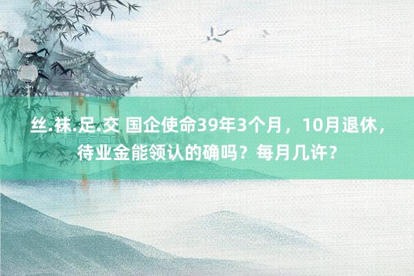 丝.袜.足.交 国企使命39年3个月，10月退休，待业金能领认的确吗？每月几许？