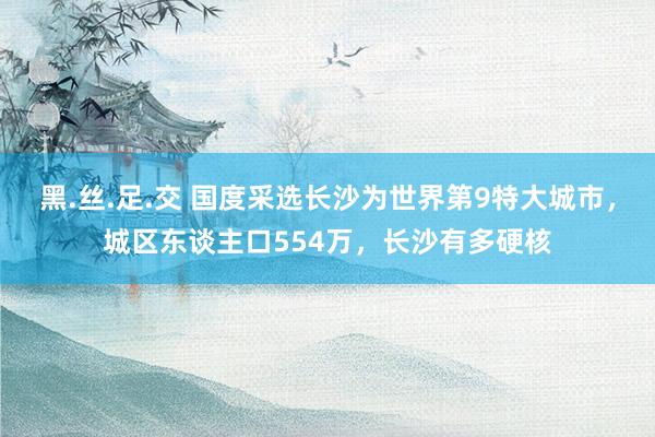 黑.丝.足.交 国度采选长沙为世界第9特大城市，城区东谈主口554万，长沙有多硬核