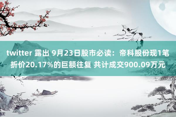 twitter 露出 9月23日股市必读：帝科股份现1笔折价20.17%的巨额往复 共计成交900.09万元