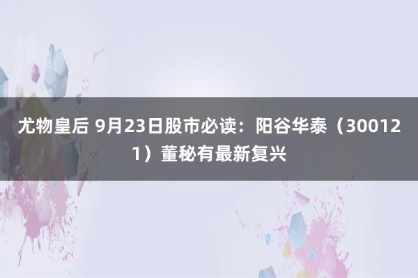 尤物皇后 9月23日股市必读：阳谷华泰（300121）董秘有最新复兴