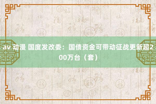 av 动漫 国度发改委：国债资金可带动征战更新超200万台（套）