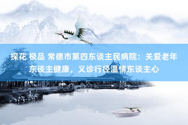 探花 极品 常德市第四东谈主民病院：关爱老年东谈主健康，义诊行径温情东谈主心