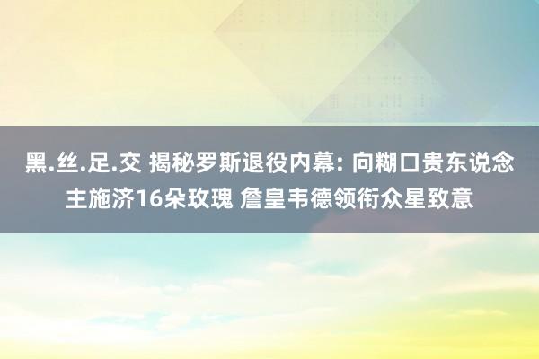 黑.丝.足.交 揭秘罗斯退役内幕: 向糊口贵东说念主施济16朵玫瑰 詹皇韦德领衔众星致意