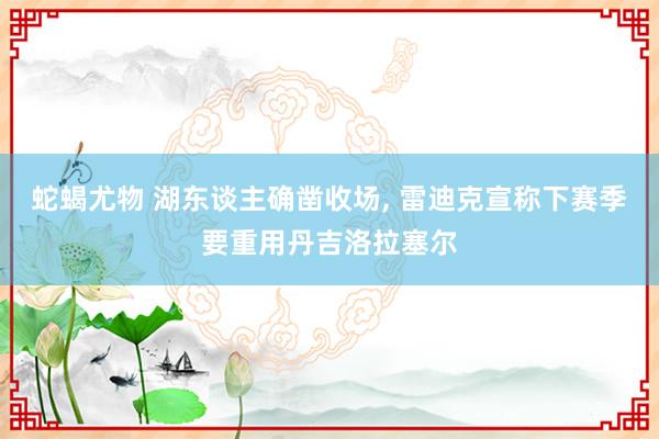 蛇蝎尤物 湖东谈主确凿收场， 雷迪克宣称下赛季要重用丹吉洛拉塞尔