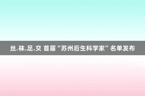 丝.袜.足.交 首届“苏州后生科学家”名单发布