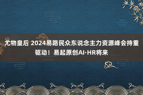 尤物皇后 2024易路民众东说念主力资源峰会持重驱动！易起原创AI·HR将来