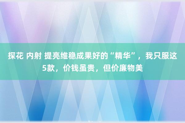 探花 内射 提亮维稳成果好的“精华”，我只服这5款，价钱虽贵，但价廉物美