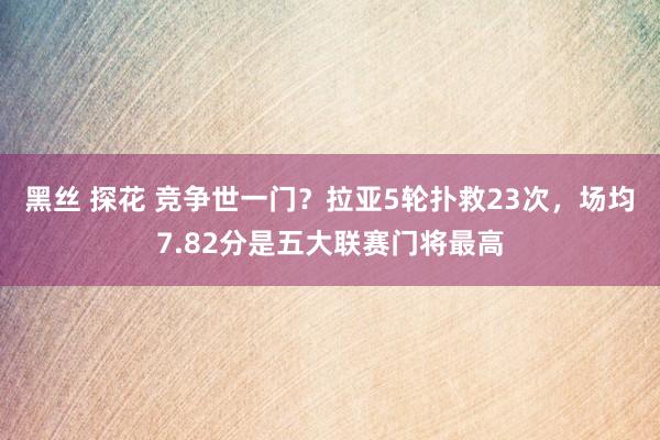 黑丝 探花 竞争世一门？拉亚5轮扑救23次，场均7.82分是五大联赛门将最高