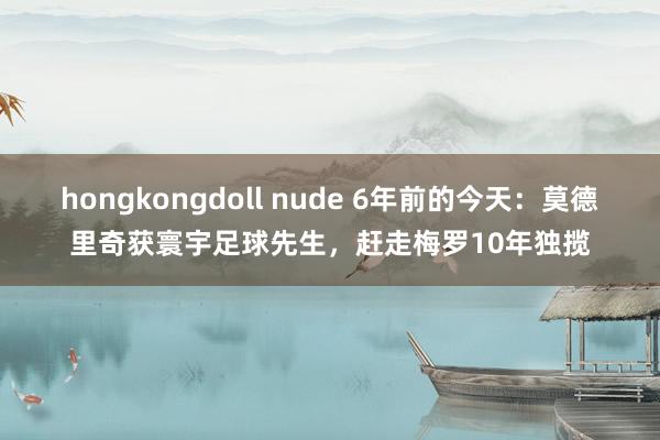 hongkongdoll nude 6年前的今天：莫德里奇获寰宇足球先生，赶走梅罗10年独揽