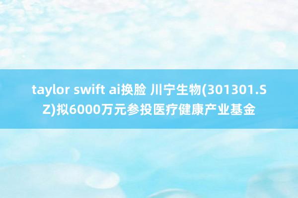 taylor swift ai换脸 川宁生物(301301.SZ)拟6000万元参投医疗健康产业基金