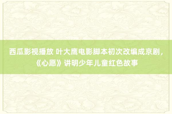 西瓜影视播放 叶大鹰电影脚本初次改编成京剧，《心愿》讲明少年儿童红色故事