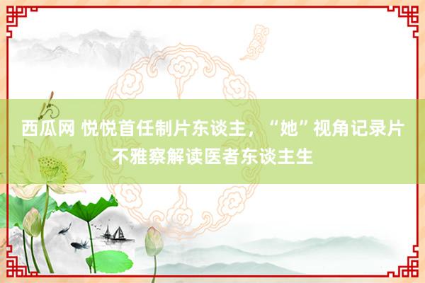 西瓜网 悦悦首任制片东谈主，“她”视角记录片不雅察解读医者东谈主生