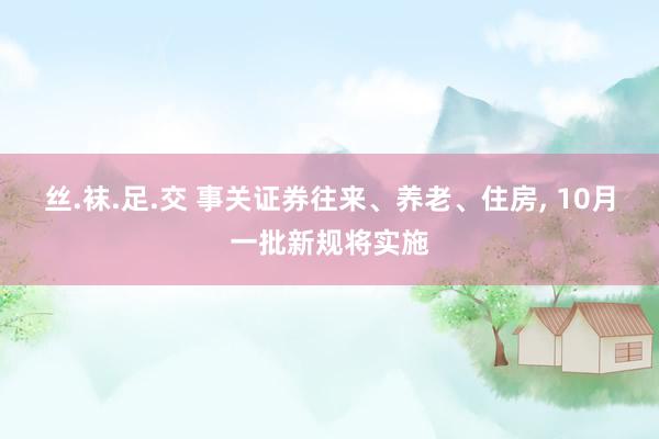 丝.袜.足.交 事关证券往来、养老、住房， 10月一批新规将实施