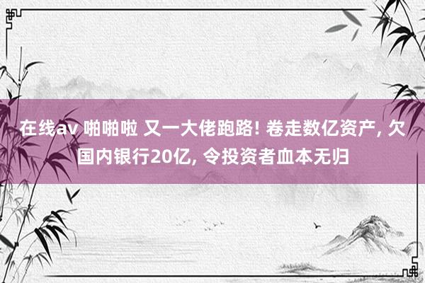 在线av 啪啪啦 又一大佬跑路! 卷走数亿资产， 欠国内银行20亿， 令投资者血本无归