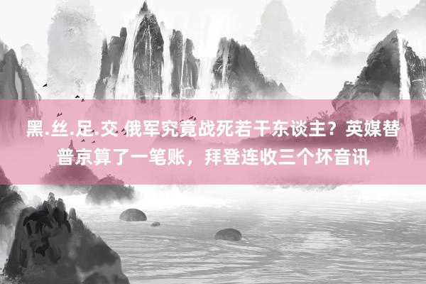 黑.丝.足.交 俄军究竟战死若干东谈主？英媒替普京算了一笔账，拜登连收三个坏音讯