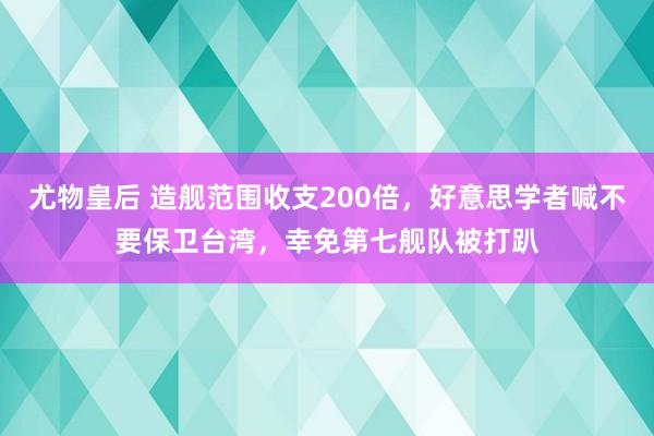 尤物皇后 造舰范围收支200倍，好意思学者喊不要保卫台湾，幸免第七舰队被打趴